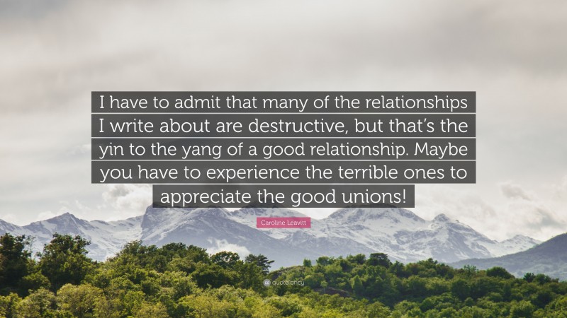 Caroline Leavitt Quote: “I have to admit that many of the relationships I write about are destructive, but that’s the yin to the yang of a good relationship. Maybe you have to experience the terrible ones to appreciate the good unions!”