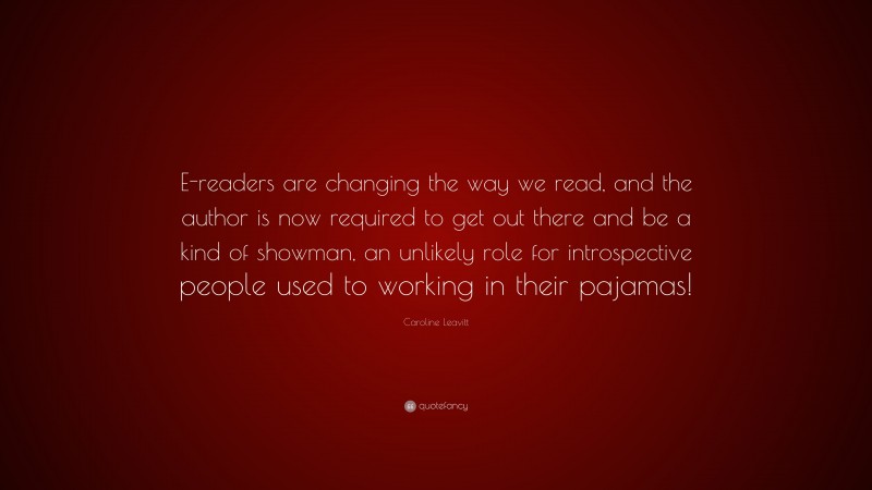 Caroline Leavitt Quote: “E-readers are changing the way we read, and the author is now required to get out there and be a kind of showman, an unlikely role for introspective people used to working in their pajamas!”