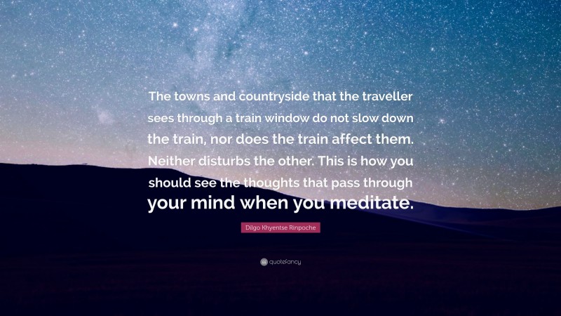 Dilgo Khyentse Rinpoche Quote: “The towns and countryside that the traveller sees through a train window do not slow down the train, nor does the train affect them. Neither disturbs the other. This is how you should see the thoughts that pass through your mind when you meditate.”