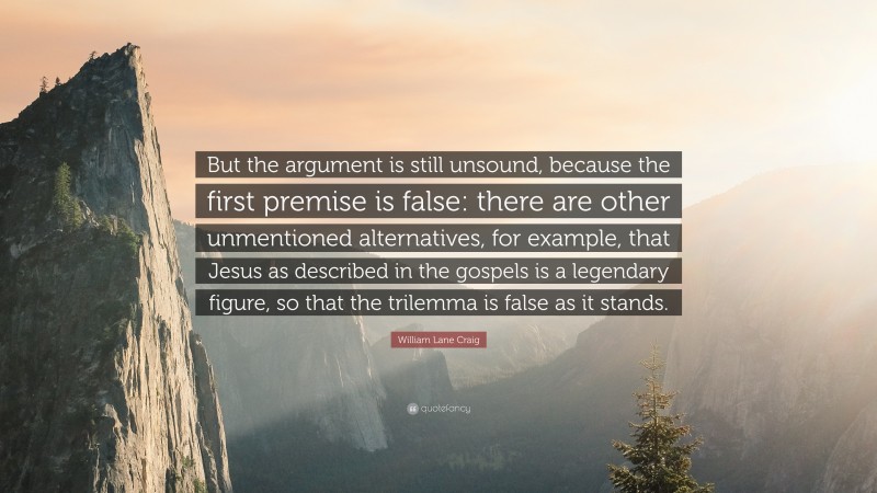 William Lane Craig Quote: “But the argument is still unsound, because the first premise is false: there are other unmentioned alternatives, for example, that Jesus as described in the gospels is a legendary figure, so that the trilemma is false as it stands.”
