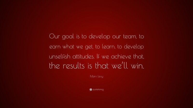 Marv Levy Quote: “Our goal is to develop our team, to earn what we get, to learn, to develop unselfish attitudes. If we achieve that, the results is that we’ll win.”