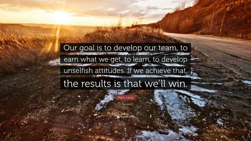 Marv Levy Quote: “Our goal is to develop our team, to earn what we get, to learn, to develop unselfish attitudes. If we achieve that, the results is that we’ll win.”