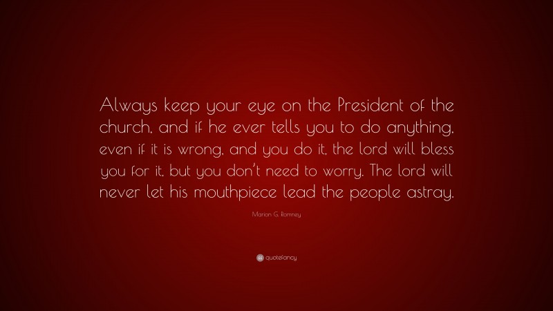Marion G. Romney Quote: “Always keep your eye on the President of the church, and if he ever tells you to do anything, even if it is wrong, and you do it, the lord will bless you for it, but you don’t need to worry. The lord will never let his mouthpiece lead the people astray.”