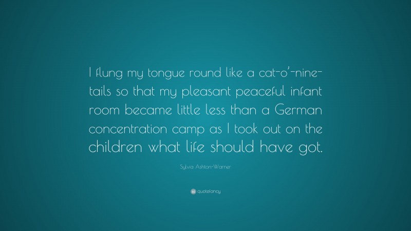 Sylvia Ashton-Warner Quote: “I flung my tongue round like a cat-o’-nine-tails so that my pleasant peaceful infant room became little less than a German concentration camp as I took out on the children what life should have got.”
