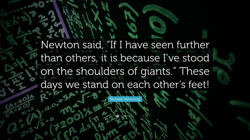 Richard Hamming Quote: “Newton said, “If I have seen further than others, it is because I’ve stood on the shoulders of giants.” These days we stand on each other’s feet!”