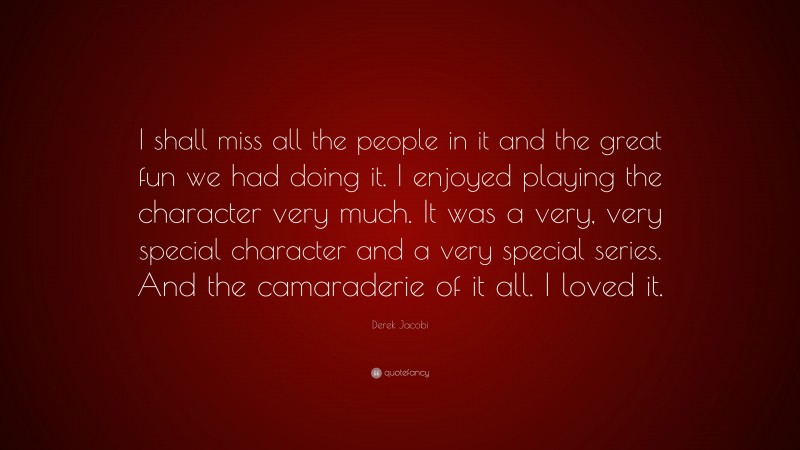 Derek Jacobi Quote: “I shall miss all the people in it and the great fun we had doing it. I enjoyed playing the character very much. It was a very, very special character and a very special series. And the camaraderie of it all. I loved it.”