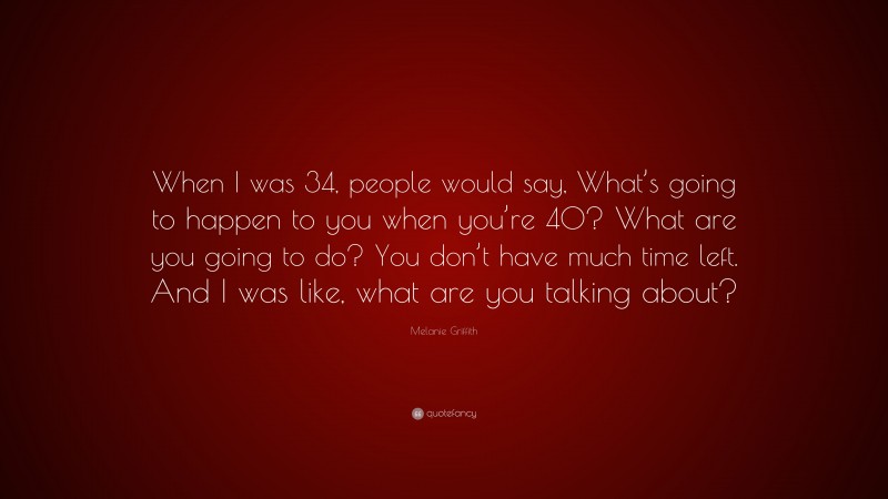 Melanie Griffith Quote: “When I was 34, people would say, What’s going to happen to you when you’re 40? What are you going to do? You don’t have much time left. And I was like, what are you talking about?”