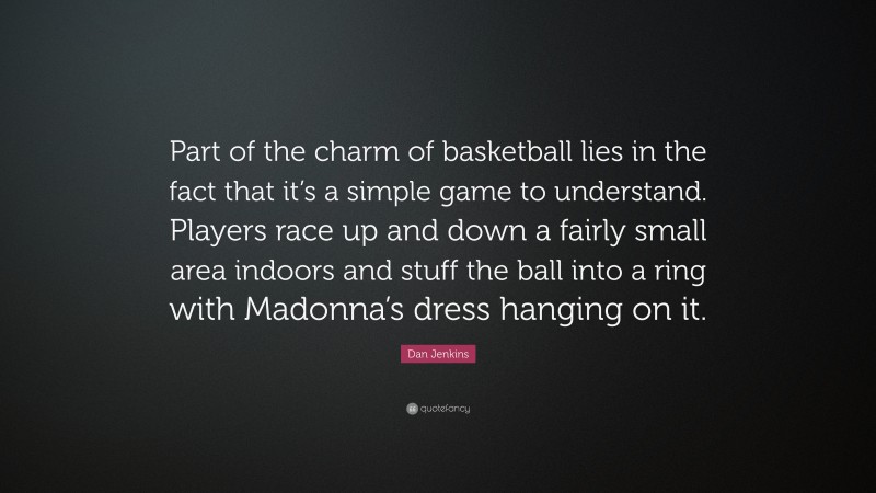 Dan Jenkins Quote: “Part of the charm of basketball lies in the fact that it’s a simple game to understand. Players race up and down a fairly small area indoors and stuff the ball into a ring with Madonna’s dress hanging on it.”