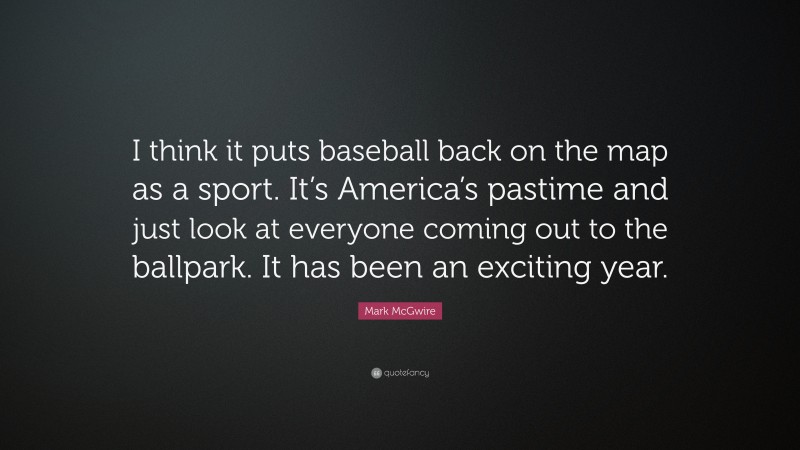 Mark McGwire Quote: “I think it puts baseball back on the map as a sport. It’s America’s pastime and just look at everyone coming out to the ballpark. It has been an exciting year.”