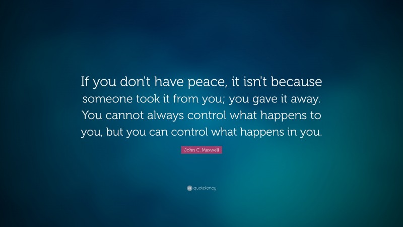 John C. Maxwell Quote: “If you don't have peace, it isn't because someone took it from you; you gave it away. You cannot always control what happens to you, but you can control what happens in you.”