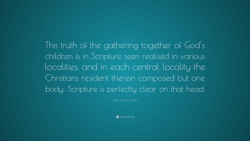 John Nelson Darby Quote: “This truth of the gathering together of God’s children is in Scripture seen realised in various localities, and in each central locality the Christians resident therein composed but one body: Scripture is perfectly clear on that head.”