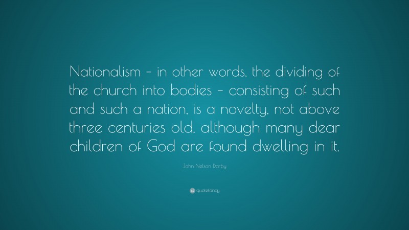 John Nelson Darby Quote: “Nationalism – in other words, the dividing of the church into bodies – consisting of such and such a nation, is a novelty, not above three centuries old, although many dear children of God are found dwelling in it.”
