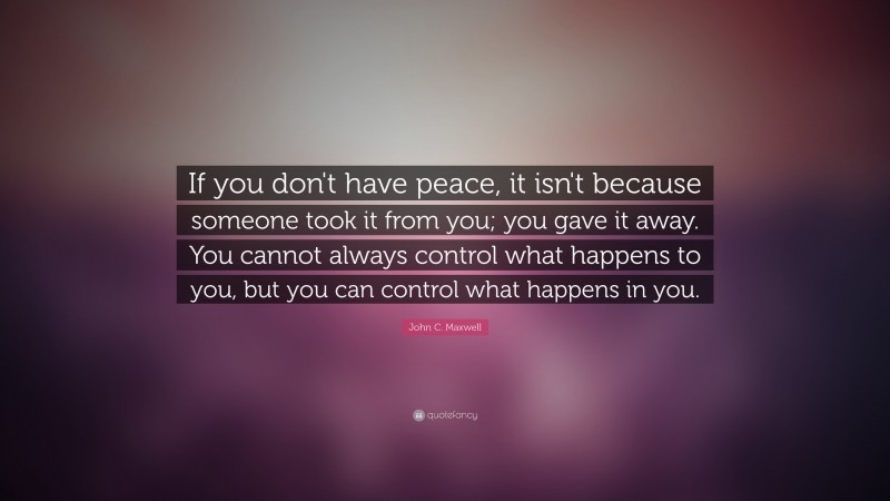 John C. Maxwell Quote: “If you don't have peace, it isn't because someone took it from you; you gave it away. You cannot always control what happens to you, but you can control what happens in you.”