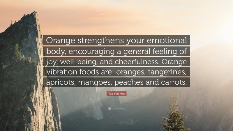 Tae Yun Kim Quote: “Orange strengthens your emotional body, encouraging a general feeling of joy, well-being, and cheerfulness. Orange vibration foods are: oranges, tangerines, apricots, mangoes, peaches and carrots.”