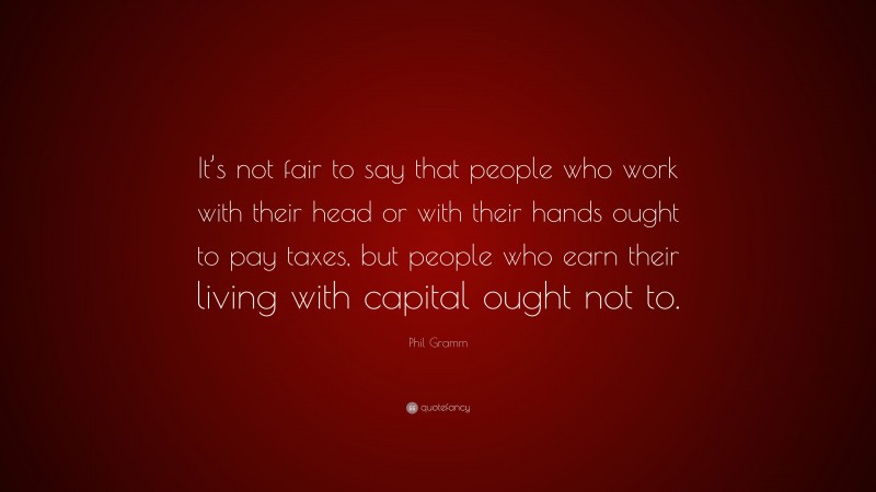 Phil Gramm Quote: “It’s not fair to say that people who work with their head or with their hands ought to pay taxes, but people who earn their living with capital ought not to.”