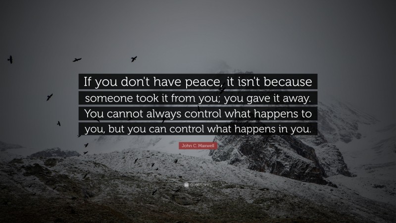 John C. Maxwell Quote: “If you don't have peace, it isn't because someone took it from you; you gave it away. You cannot always control what happens to you, but you can control what happens in you.”
