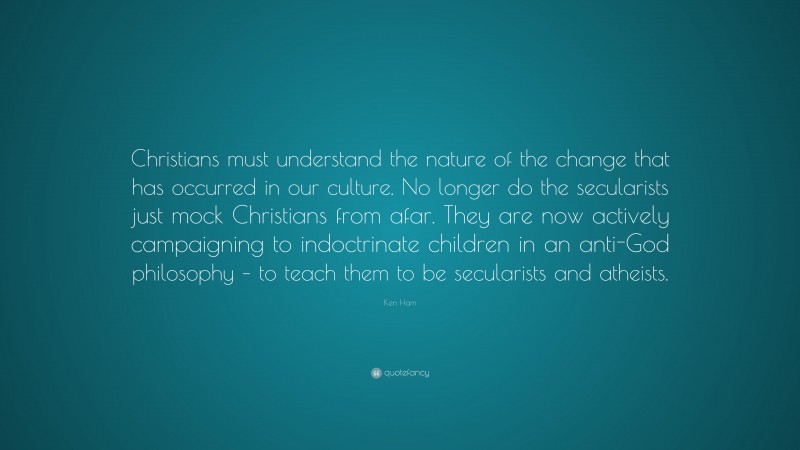 Ken Ham Quote: “Christians must understand the nature of the change that has occurred in our culture. No longer do the secularists just mock Christians from afar. They are now actively campaigning to indoctrinate children in an anti-God philosophy – to teach them to be secularists and atheists.”