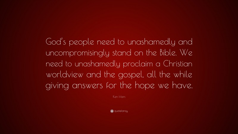 Ken Ham Quote: “God’s people need to unashamedly and uncompromisingly stand on the Bible. We need to unashamedly proclaim a Christian worldview and the gospel, all the while giving answers for the hope we have.”
