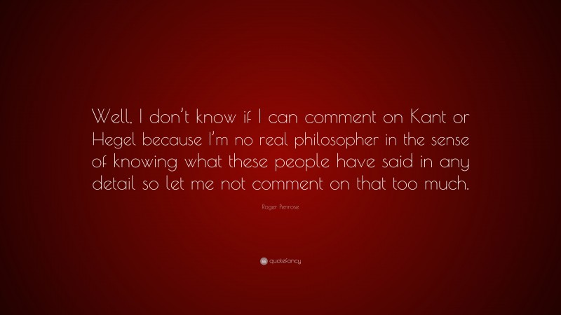 Roger Penrose Quote: “Well, I don’t know if I can comment on Kant or Hegel because I’m no real philosopher in the sense of knowing what these people have said in any detail so let me not comment on that too much.”