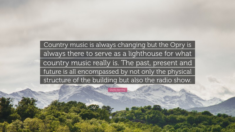 Dierks Bentley Quote: “Country music is always changing but the Opry is always there to serve as a lighthouse for what country music really is. The past, present and future is all encompassed by not only the physical structure of the building but also the radio show.”