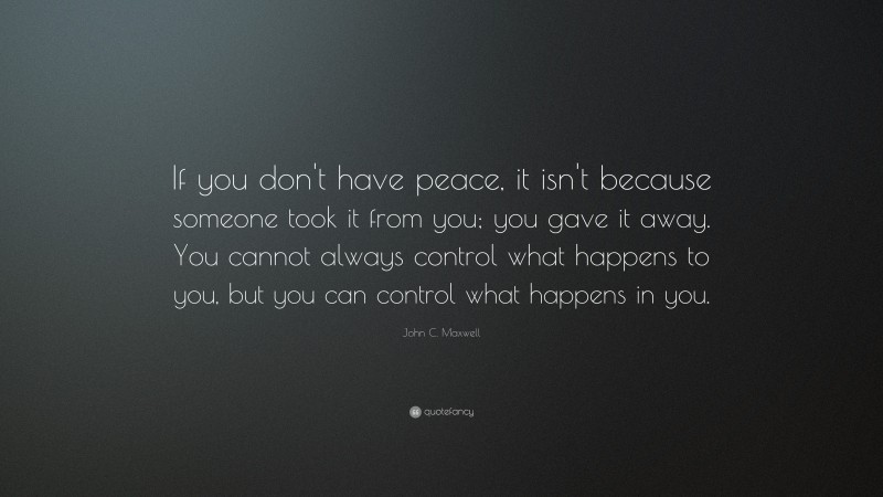 John C. Maxwell Quote: “If you don't have peace, it isn't because someone took it from you; you gave it away. You cannot always control what happens to you, but you can control what happens in you.”