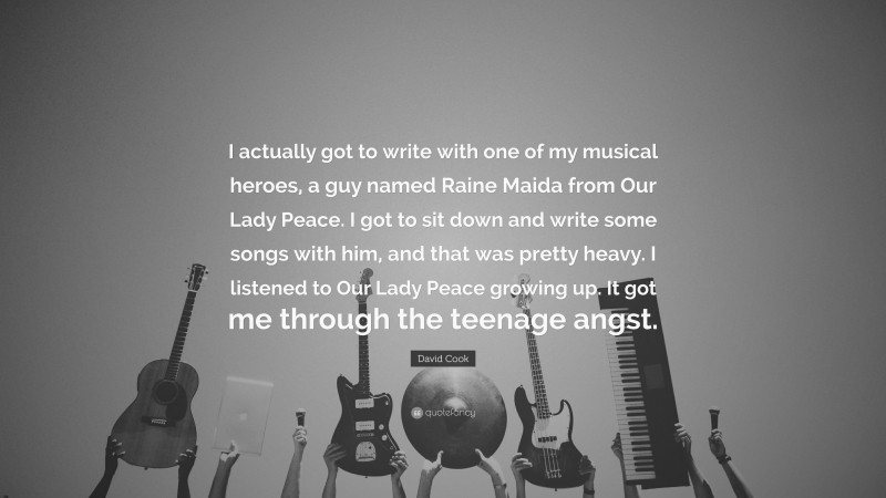David Cook Quote: “I actually got to write with one of my musical heroes, a guy named Raine Maida from Our Lady Peace. I got to sit down and write some songs with him, and that was pretty heavy. I listened to Our Lady Peace growing up. It got me through the teenage angst.”