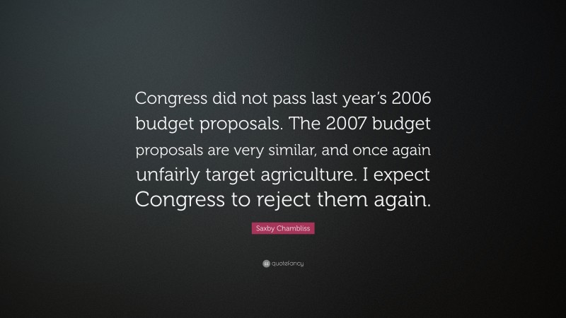 Saxby Chambliss Quote: “Congress did not pass last year’s 2006 budget proposals. The 2007 budget proposals are very similar, and once again unfairly target agriculture. I expect Congress to reject them again.”