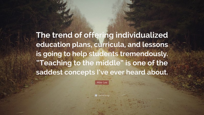 Mike Lee Quote: “The trend of offering individualized education plans, curricula, and lessons is going to help students tremendously. “Teaching to the middle” is one of the saddest concepts I’ve ever heard about.”