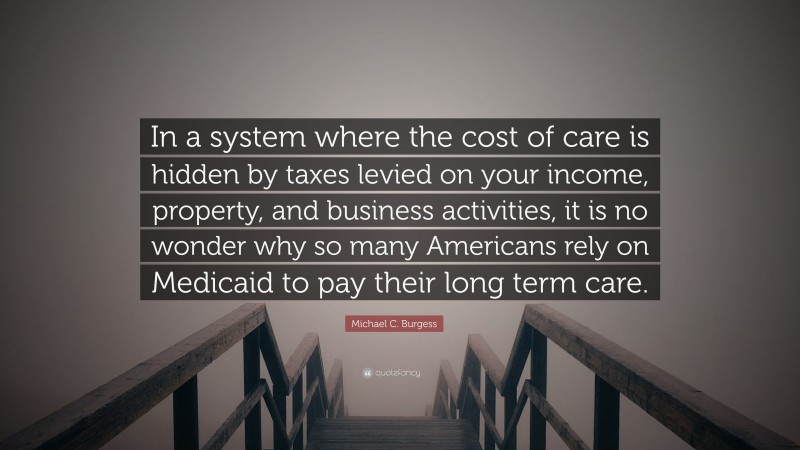 Michael C. Burgess Quote: “In a system where the cost of care is hidden by taxes levied on your income, property, and business activities, it is no wonder why so many Americans rely on Medicaid to pay their long term care.”