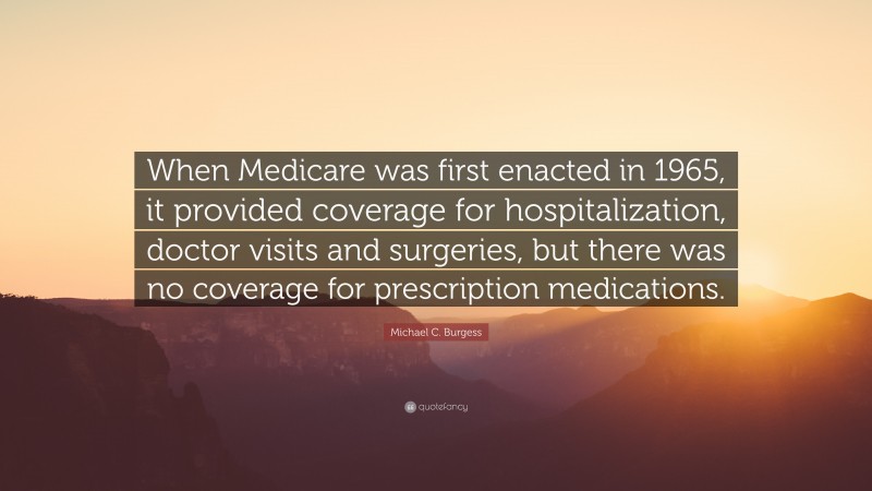 Michael C. Burgess Quote: “When Medicare was first enacted in 1965, it provided coverage for hospitalization, doctor visits and surgeries, but there was no coverage for prescription medications.”