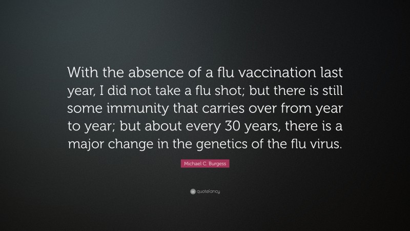 Michael C. Burgess Quote: “With the absence of a flu vaccination last year, I did not take a flu shot; but there is still some immunity that carries over from year to year; but about every 30 years, there is a major change in the genetics of the flu virus.”
