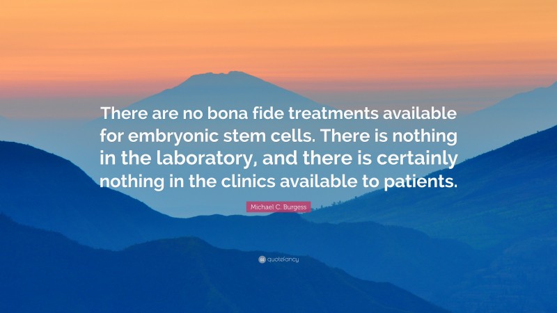 Michael C. Burgess Quote: “There are no bona fide treatments available for embryonic stem cells. There is nothing in the laboratory, and there is certainly nothing in the clinics available to patients.”