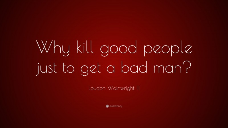 Loudon Wainwright III Quote: “Why kill good people just to get a bad man?”