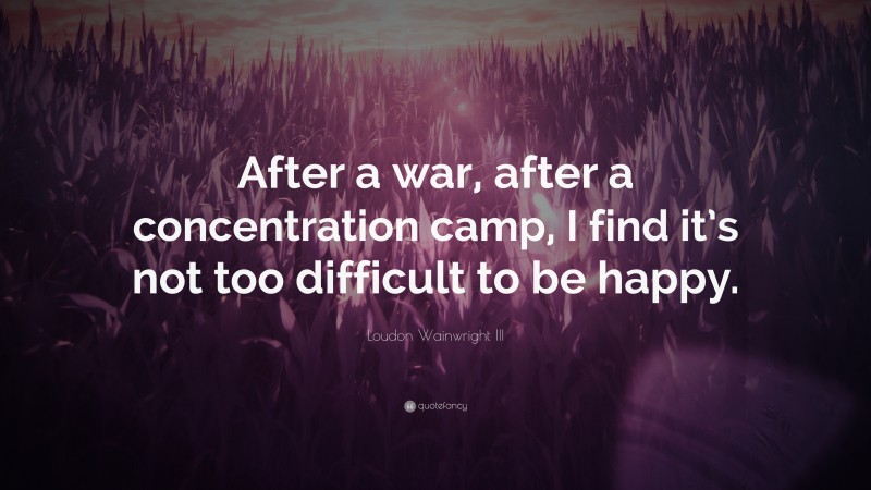 Loudon Wainwright III Quote: “After a war, after a concentration camp, I find it’s not too difficult to be happy.”