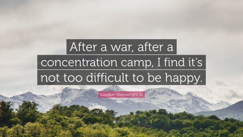 Loudon Wainwright III Quote: “After a war, after a concentration camp, I find it’s not too difficult to be happy.”