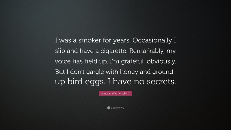 Loudon Wainwright III Quote: “I was a smoker for years. Occasionally I slip and have a cigarette. Remarkably, my voice has held up. I’m grateful, obviously. But I don’t gargle with honey and ground-up bird eggs. I have no secrets.”