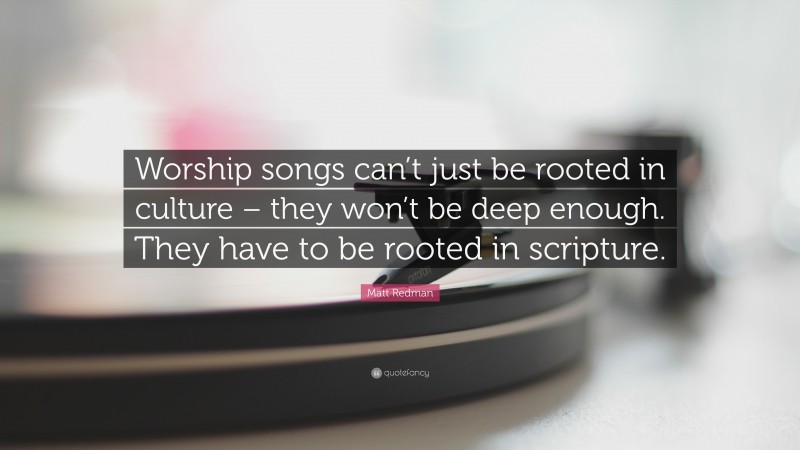 Matt Redman Quote: “Worship songs can’t just be rooted in culture – they won’t be deep enough. They have to be rooted in scripture.”