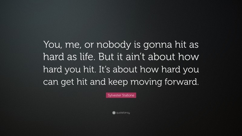 Sylvester Stallone Quote: “You, me, or nobody is gonna hit as hard as life. But it ain’t about how hard you hit. It’s about how hard you can get hit and keep moving forward.”