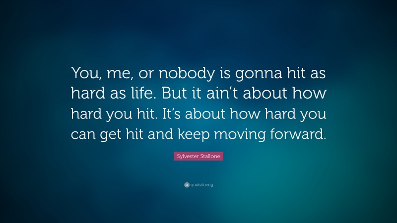 Sylvester Stallone Quote: “You, me, or nobody is gonna hit as hard as life. But it ain’t about how hard you hit. It’s about how hard you can get hit and keep moving forward.”