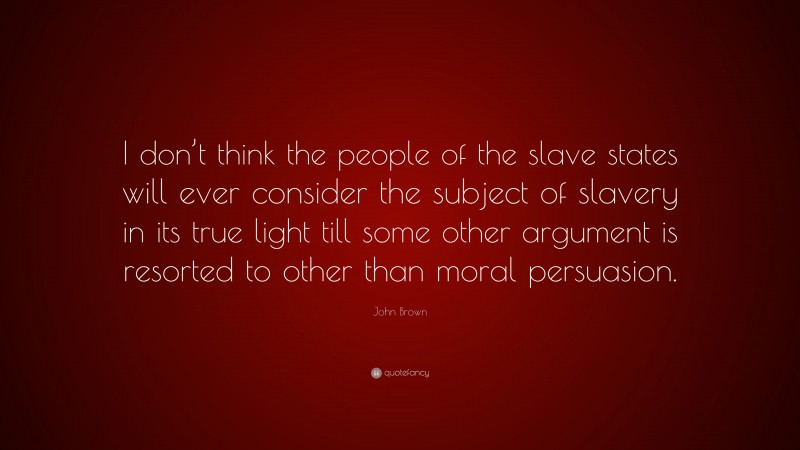 John Brown Quote: “I don’t think the people of the slave states will ever consider the subject of slavery in its true light till some other argument is resorted to other than moral persuasion.”