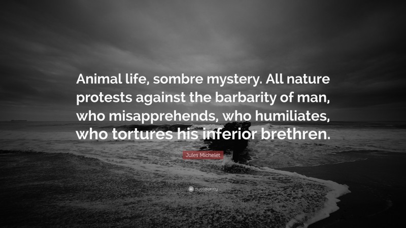 Jules Michelet Quote: “Animal life, sombre mystery. All nature protests against the barbarity of man, who misapprehends, who humiliates, who tortures his inferior brethren.”