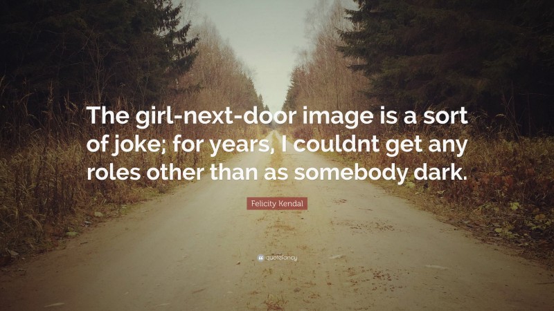 Felicity Kendal Quote: “The girl-next-door image is a sort of joke; for years, I couldnt get any roles other than as somebody dark.”