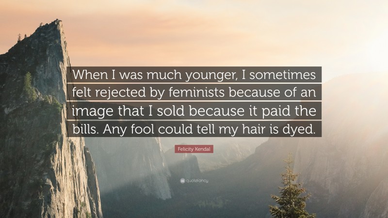 Felicity Kendal Quote: “When I was much younger, I sometimes felt rejected by feminists because of an image that I sold because it paid the bills. Any fool could tell my hair is dyed.”