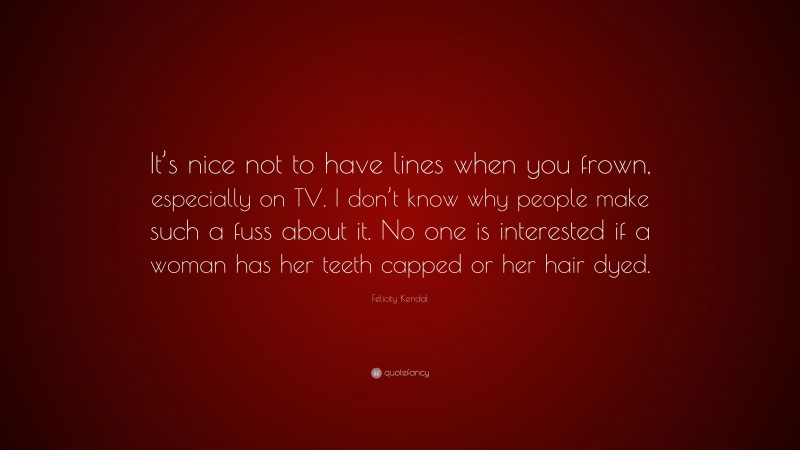 Felicity Kendal Quote: “It’s nice not to have lines when you frown, especially on TV. I don’t know why people make such a fuss about it. No one is interested if a woman has her teeth capped or her hair dyed.”