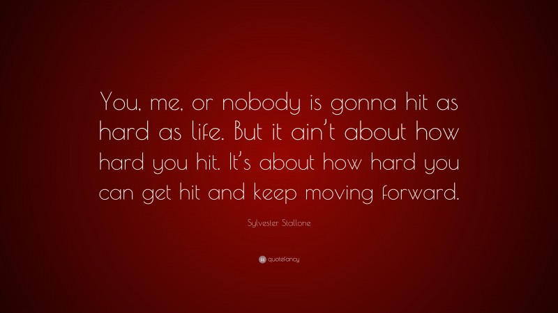 Sylvester Stallone Quote: “You, me, or nobody is gonna hit as hard as life. But it ain’t about how hard you hit. It’s about how hard you can get hit and keep moving forward.”