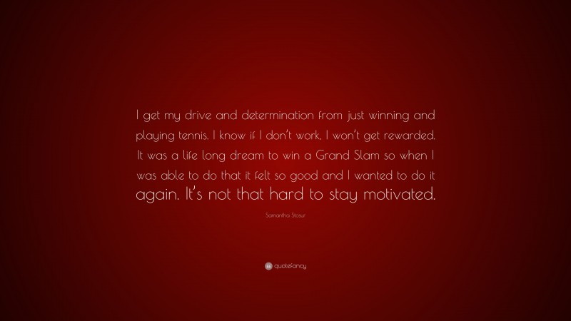 Samantha Stosur Quote: “I get my drive and determination from just winning and playing tennis. I know if I don’t work, I won’t get rewarded. It was a life long dream to win a Grand Slam so when I was able to do that it felt so good and I wanted to do it again. It’s not that hard to stay motivated.”