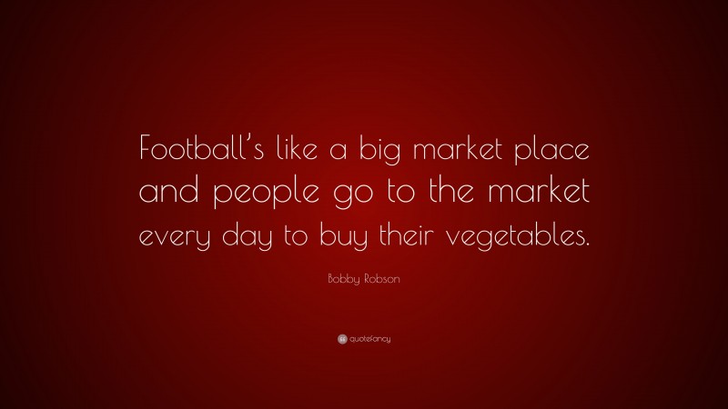 Bobby Robson Quote: “Football’s like a big market place and people go to the market every day to buy their vegetables.”