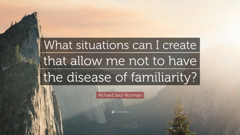Richard Saul Wurman Quote: “What situations can I create that allow me not to have the disease of familiarity?”