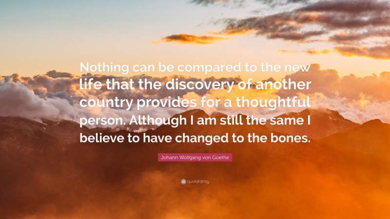 Country Quotes: “Nothing can be compared to the new life that the discovery of another country provides for a thoughtful person. Although I am still the same I believe to have changed to the bones.” — Johann Wolfgang von Goethe