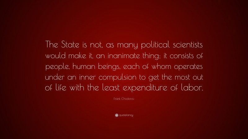 Frank Chodorov Quote: “The State is not, as many political scientists would make it, an inanimate thing; it consists of people, human beings, each of whom operates under an inner compulsion to get the most out of life with the least expenditure of labor.”